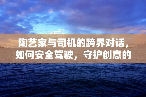 陶艺家与司机的跨界对话，如何安全驾驶，守护创意的灵感之路？
