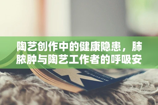 陶艺创作中的健康隐患，肺脓肿与陶艺工作者的呼吸安全