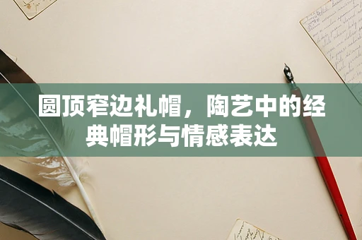 圆顶窄边礼帽，陶艺中的经典帽形与情感表达