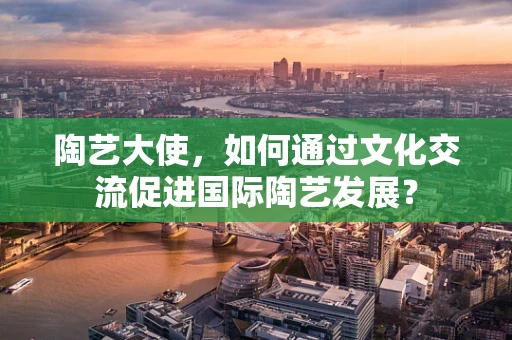 陶艺大使，如何通过文化交流促进国际陶艺发展？