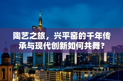 陶艺之旅，兴平窑的千年传承与现代创新如何共舞？