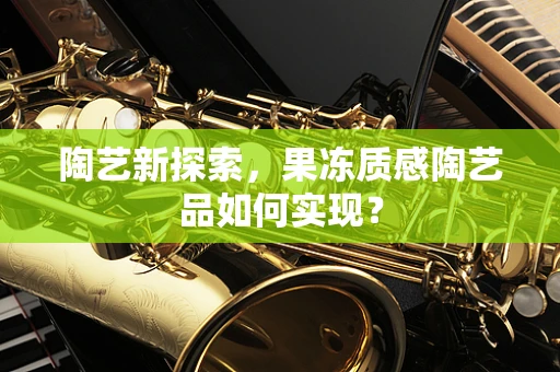陶艺新探索，果冻质感陶艺品如何实现？