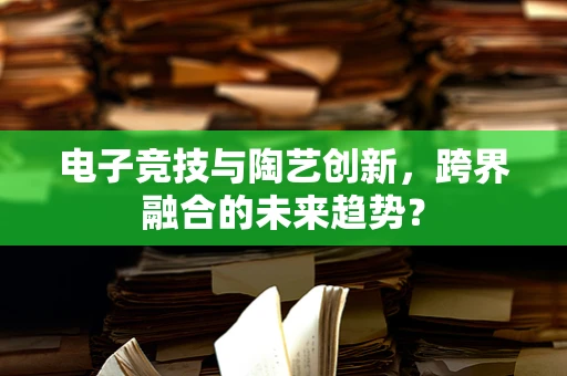 电子竞技与陶艺创新，跨界融合的未来趋势？