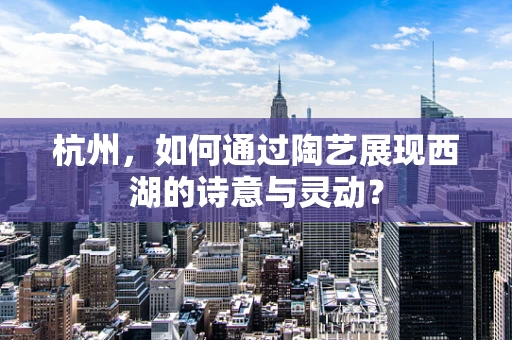 杭州，如何通过陶艺展现西湖的诗意与灵动？