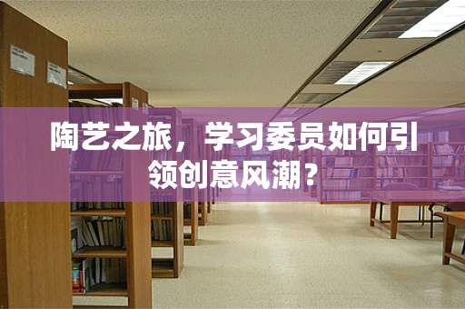 陶艺之旅，学习委员如何引领创意风潮？