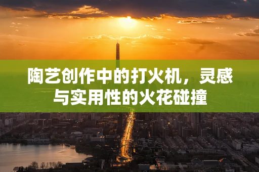 陶艺创作中的打火机，灵感与实用性的火花碰撞