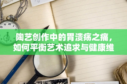 陶艺创作中的胃溃疡之痛，如何平衡艺术追求与健康维护？