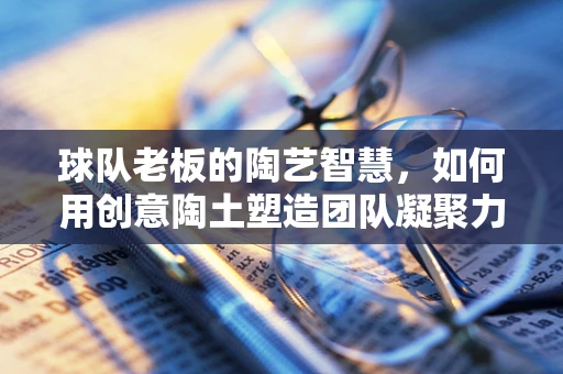 球队老板的陶艺智慧，如何用创意陶土塑造团队凝聚力？