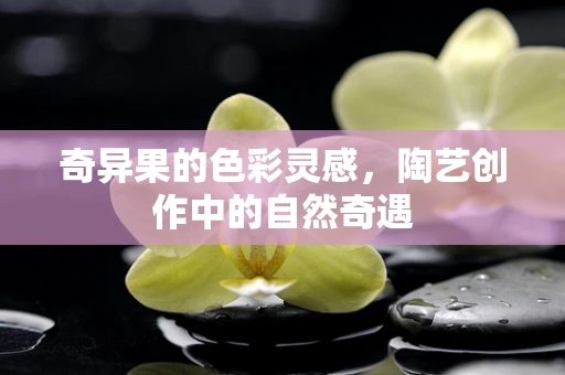 奇异果的色彩灵感，陶艺创作中的自然奇遇