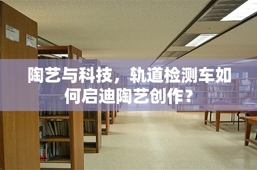 陶艺与科技，轨道检测车如何启迪陶艺创作？
