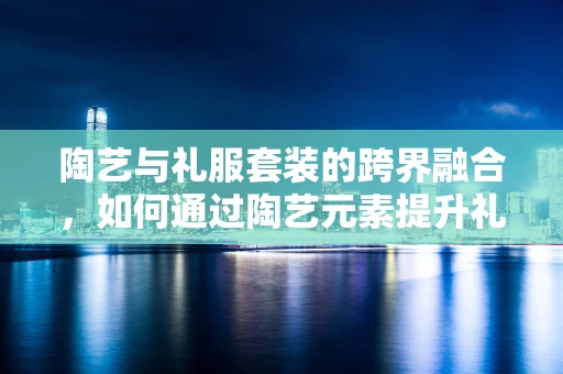 陶艺与礼服套装的跨界融合，如何通过陶艺元素提升礼服套装的设计感？
