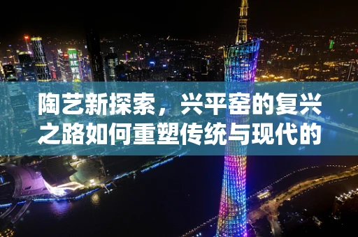 陶艺新探索，兴平窑的复兴之路如何重塑传统与现代的融合？