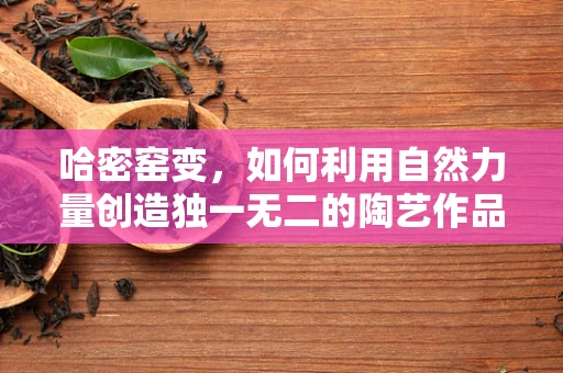 哈密窑变，如何利用自然力量创造独一无二的陶艺作品？
