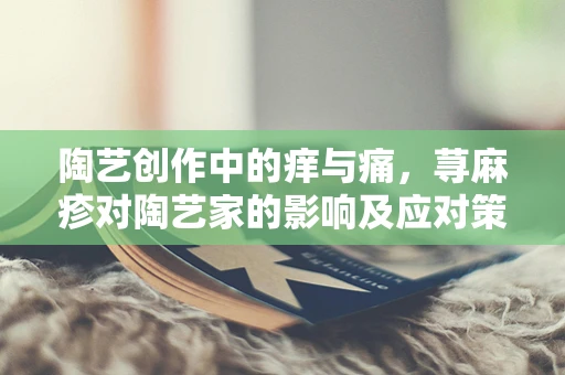 陶艺创作中的痒与痛，荨麻疹对陶艺家的影响及应对策略