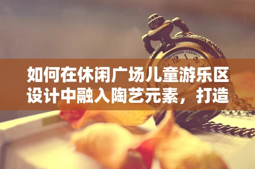 如何在休闲广场儿童游乐区设计中融入陶艺元素，打造寓教于乐的亲子空间？