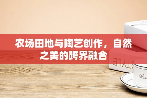 农场田地与陶艺创作，自然之美的跨界融合