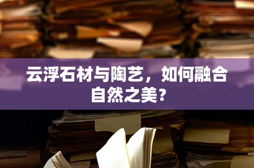 云浮石材与陶艺，如何融合自然之美？
