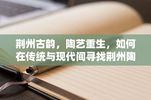 荆州古韵，陶艺重生，如何在传统与现代间寻找荆州陶器的创新之路？