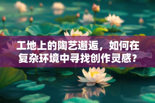 工地上的陶艺邂逅，如何在复杂环境中寻找创作灵感？