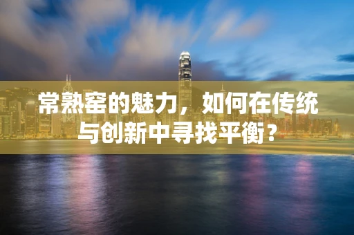 常熟窑的魅力，如何在传统与创新中寻找平衡？