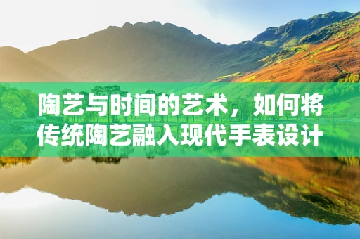 陶艺与时间的艺术，如何将传统陶艺融入现代手表设计中？