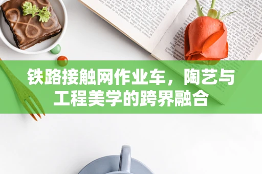 铁路接触网作业车，陶艺与工程美学的跨界融合