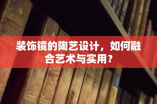 装饰镜的陶艺设计，如何融合艺术与实用？