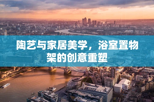 陶艺与家居美学，浴室置物架的创意重塑