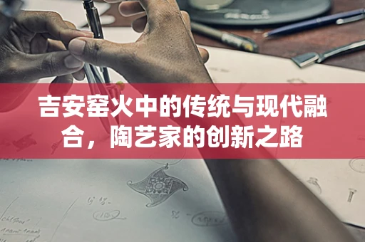 吉安窑火中的传统与现代融合，陶艺家的创新之路