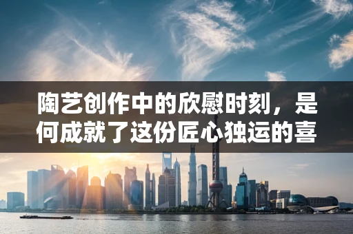 陶艺创作中的欣慰时刻，是何成就了这份匠心独运的喜悦？