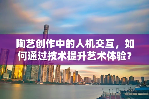 陶艺创作中的人机交互，如何通过技术提升艺术体验？