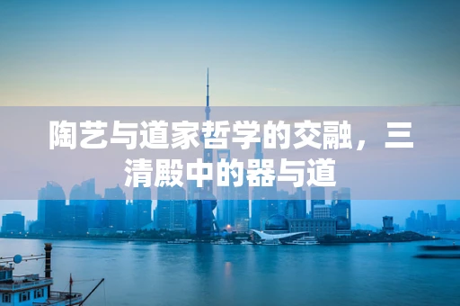 陶艺与道家哲学的交融，三清殿中的器与道
