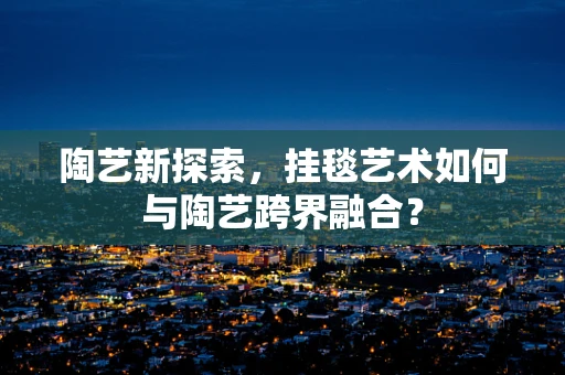 陶艺新探索，挂毯艺术如何与陶艺跨界融合？