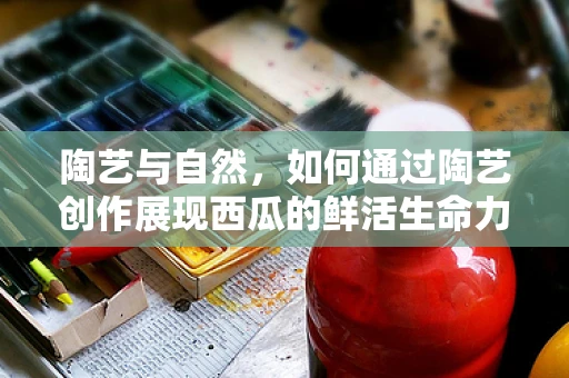陶艺与自然，如何通过陶艺创作展现西瓜的鲜活生命力？