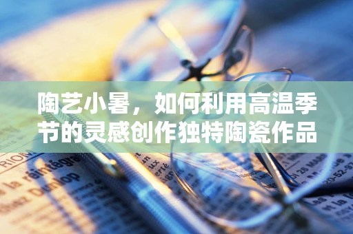 陶艺小暑，如何利用高温季节的灵感创作独特陶瓷作品？