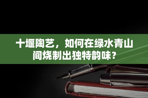 十堰陶艺，如何在绿水青山间烧制出独特韵味？