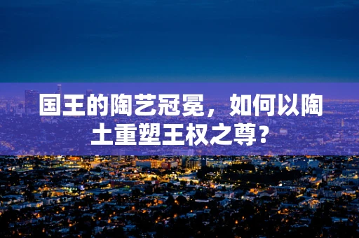 国王的陶艺冠冕，如何以陶土重塑王权之尊？