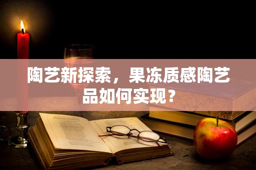 陶艺新探索，果冻质感陶艺品如何实现？