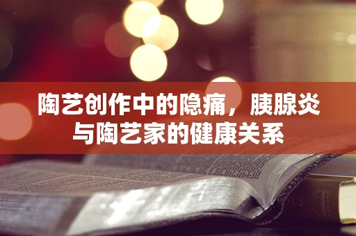 陶艺创作中的隐痛，胰腺炎与陶艺家的健康关系