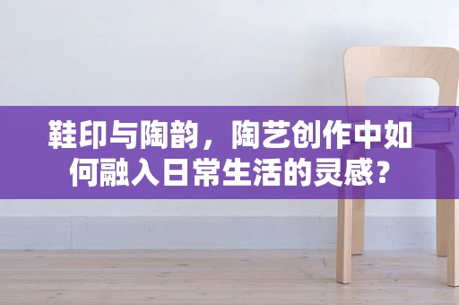 鞋印与陶韵，陶艺创作中如何融入日常生活的灵感？
