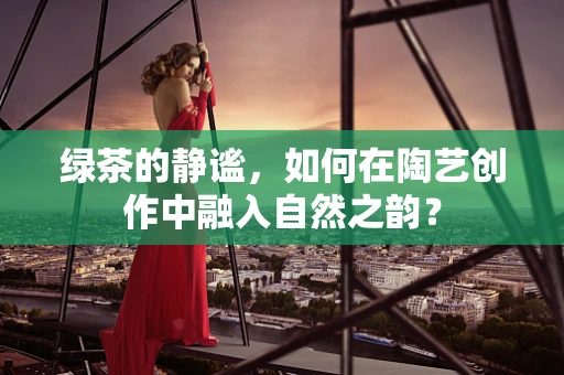 绿茶的静谧，如何在陶艺创作中融入自然之韵？