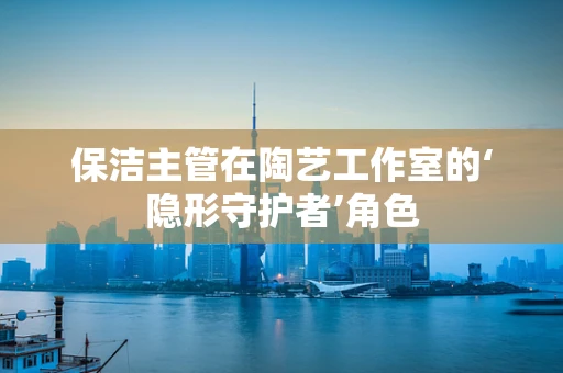 保洁主管在陶艺工作室的‘隐形守护者’角色