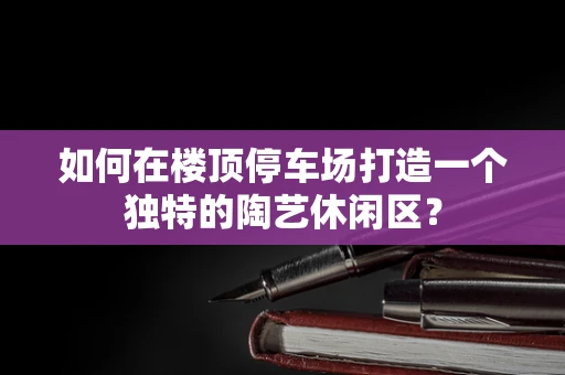 如何在楼顶停车场打造一个独特的陶艺休闲区？