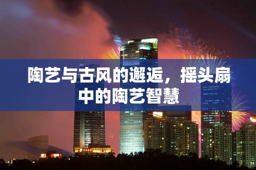 陶艺与古风的邂逅，摇头扇中的陶艺智慧