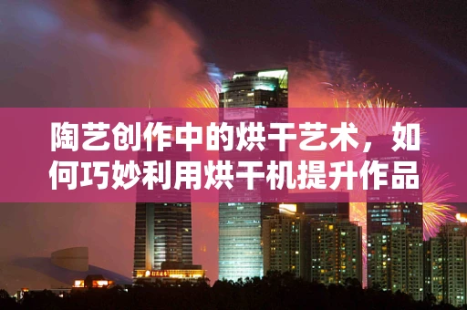 陶艺创作中的烘干艺术，如何巧妙利用烘干机提升作品品质？