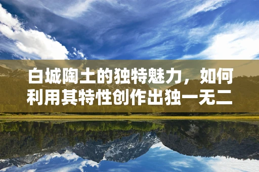 白城陶土的独特魅力，如何利用其特性创作出独一无二的陶艺品？