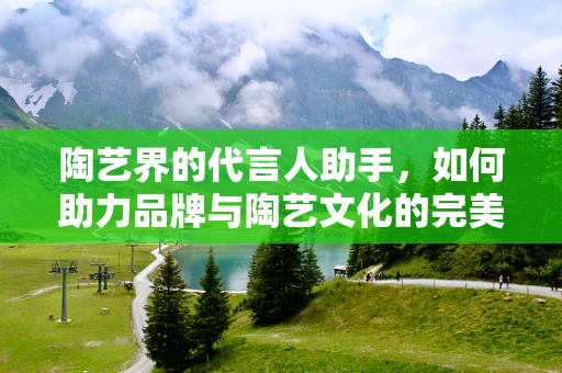 陶艺界的代言人助手，如何助力品牌与陶艺文化的完美融合？