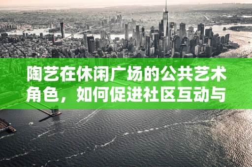 陶艺在休闲广场的公共艺术角色，如何促进社区互动与文化交流？