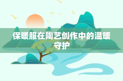 保暖服在陶艺创作中的温暖守护