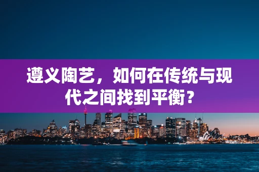 遵义陶艺，如何在传统与现代之间找到平衡？